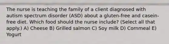 The nurse is teaching the family of a client diagnosed with autism spectrum disorder​ (ASD) about a​ gluten-free and​ casein-free diet. Which food should the nurse​ include? (Select all that​ apply.) A) Cheese B) Grilled salmon C) Soy milk D) Cornmeal E) Yogurt