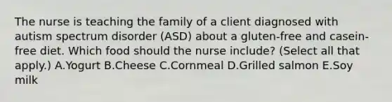 The nurse is teaching the family of a client diagnosed with autism spectrum disorder​ (ASD) about a​ gluten-free and​ casein-free diet. Which food should the nurse​ include? (Select all that​ apply.) A.Yogurt B.Cheese C.Cornmeal D.Grilled salmon E.Soy milk