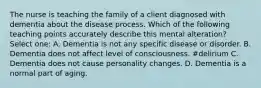 The nurse is teaching the family of a client diagnosed with dementia about the disease process. Which of the following teaching points accurately describe this mental alteration? Select one: A. Dementia is not any specific disease or disorder. B. Dementia does not affect level of consciousness. #delirium C. Dementia does not cause personality changes. D. Dementia is a normal part of aging.