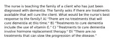 The nurse is teaching the family of a client who has just been diagnosed with dementia. The family asks if there are treatments available that will cure the client. What would be the nurse's best response to the family? A) "There are no treatments that will cure dementia at this time." B) "Treatments to cure dementia include the use of vitamin E." C) "Treatments to cure dementia involve hormone replacement therapy." D) "There are no treatments that can slow the progression of the disease."