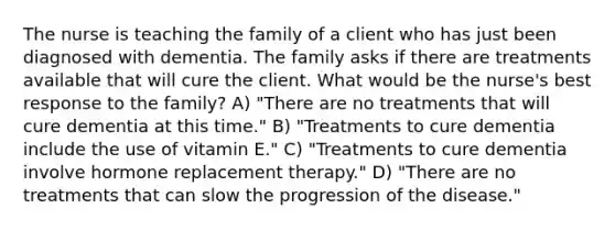 The nurse is teaching the family of a client who has just been diagnosed with dementia. The family asks if there are treatments available that will cure the client. What would be the nurse's best response to the family? A) "There are no treatments that will cure dementia at this time." B) "Treatments to cure dementia include the use of vitamin E." C) "Treatments to cure dementia involve hormone replacement therapy." D) "There are no treatments that can slow the progression of the disease."