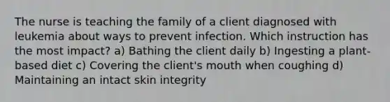 The nurse is teaching the family of a client diagnosed with leukemia about ways to prevent infection. Which instruction has the most impact? a) Bathing the client daily b) Ingesting a plant-based diet c) Covering the client's mouth when coughing d) Maintaining an intact skin integrity