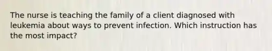 The nurse is teaching the family of a client diagnosed with leukemia about ways to prevent infection. Which instruction has the most impact?