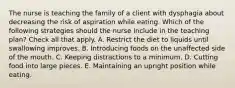 The nurse is teaching the family of a client with dysphagia about decreasing the risk of aspiration while eating. Which of the following strategies should the nurse include in the teaching plan? Check all that apply. A. Restrict the diet to liquids until swallowing improves. B. Introducing foods on the unaffected side of the mouth. C. Keeping distractions to a minimum. D. Cutting food into large pieces. E. Maintaining an upright position while eating.