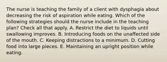 The nurse is teaching the family of a client with dysphagia about decreasing the risk of aspiration while eating. Which of the following strategies should the nurse include in the teaching plan? Check all that apply. A. Restrict the diet to liquids until swallowing improves. B. Introducing foods on the unaffected side of the mouth. C. Keeping distractions to a minimum. D. Cutting food into large pieces. E. Maintaining an upright position while eating.