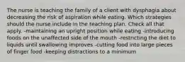 The nurse is teaching the family of a client with dysphagia about decreasing the risk of aspiration while eating. Which strategies should the nurse include in the teaching plan. Check all that apply. -maintaining an upright position while eating -introducing foods on the unaffected side of the mouth -restricting the diet to liquids until swallowing improves -cutting food into large pieces of finger food -keeping distractions to a minimum