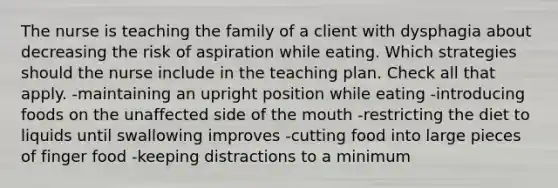 The nurse is teaching the family of a client with dysphagia about decreasing the risk of aspiration while eating. Which strategies should the nurse include in the teaching plan. Check all that apply. -maintaining an upright position while eating -introducing foods on the unaffected side of the mouth -restricting the diet to liquids until swallowing improves -cutting food into large pieces of finger food -keeping distractions to a minimum