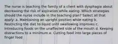 The nurse is teaching the family of a client with dysphagia about decreasing the risk of aspiration while eating. Which strategies should the nurse include in the teaching plan? Select all that apply: a. Maintaining an upright position while eating b. Restricting the diet to liquid until swallowing improves c. Introducing foods on the unaffected side of the mouth d. Keeping distractions to a minimum e. Cutting food into large pieces of finger food