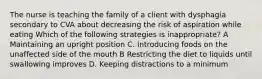 The nurse is teaching the family of a client with dysphagia secondary to CVA about decreasing the risk of aspiration while eating Which of the following strategies is inappropriate? A Maintaining an upright position C. Introducing foods on the unaffected side of the mouth B Restricting the diet to liquids until swallowing improves D. Keeping distractions to a minimum