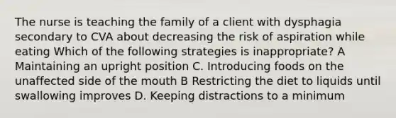 The nurse is teaching the family of a client with dysphagia secondary to CVA about decreasing the risk of aspiration while eating Which of the following strategies is inappropriate? A Maintaining an upright position C. Introducing foods on the unaffected side of the mouth B Restricting the diet to liquids until swallowing improves D. Keeping distractions to a minimum