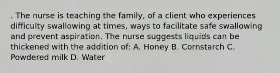 . The nurse is teaching the family, of a client who experiences difficulty swallowing at times, ways to facilitate safe swallowing and prevent aspiration. The nurse suggests liquids can be thickened with the addition of: A. Honey B. Cornstarch C. Powdered milk D. Water