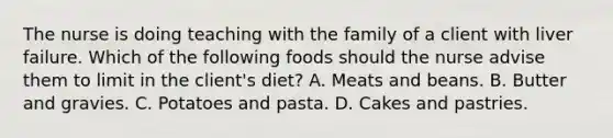 The nurse is doing teaching with the family of a client with liver failure. Which of the following foods should the nurse advise them to limit in the client's diet? A. Meats and beans. B. Butter and gravies. C. Potatoes and pasta. D. Cakes and pastries.