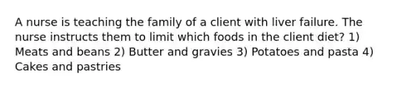 A nurse is teaching the family of a client with liver failure. The nurse instructs them to limit which foods in the client diet? 1) Meats and beans 2) Butter and gravies 3) Potatoes and pasta 4) Cakes and pastries