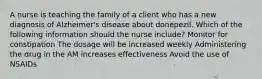 A nurse is teaching the family of a client who has a new diagnosis of Alzheimer's disease about donepezil. Which of the following information should the nurse include? Monitor for constipation The dosage will be increased weekly Administering the drug in the AM increases effectiveness Avoid the use of NSAIDs