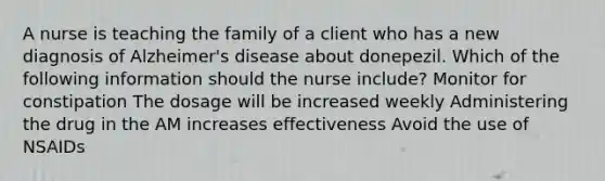 A nurse is teaching the family of a client who has a new diagnosis of Alzheimer's disease about donepezil. Which of the following information should the nurse include? Monitor for constipation The dosage will be increased weekly Administering the drug in the AM increases effectiveness Avoid the use of NSAIDs