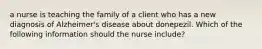 a nurse is teaching the family of a client who has a new diagnosis of Alzheimer's disease about donepezil. Which of the following information should the nurse include?