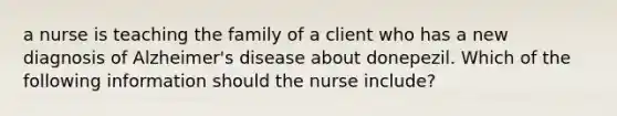 a nurse is teaching the family of a client who has a new diagnosis of Alzheimer's disease about donepezil. Which of the following information should the nurse include?