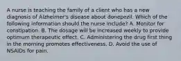 A nurse is teaching the family of a client who has a new diagnosis of Alzheimer's disease about donepezil. Which of the following information should the nurse include? A. Monitor for constipation. B. The dosage will be increased weekly to provide optimum therapeutic effect. C. Administering the drug first thing in the morning promotes effectiveness. D. Avoid the use of NSAIDs for pain.