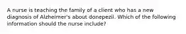 A nurse is teaching the family of a client who has a new diagnosis of Alzheimer's about donepezil. Which of the following information should the nurse include?