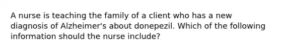 A nurse is teaching the family of a client who has a new diagnosis of Alzheimer's about donepezil. Which of the following information should the nurse include?