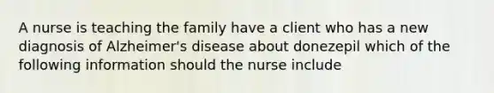 A nurse is teaching the family have a client who has a new diagnosis of Alzheimer's disease about donezepil which of the following information should the nurse include