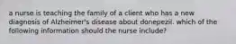 a nurse is teaching the family of a client who has a new diagnosis of Alzheimer's disease about donepezil. which of the following information should the nurse include?