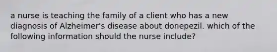 a nurse is teaching the family of a client who has a new diagnosis of Alzheimer's disease about donepezil. which of the following information should the nurse include?