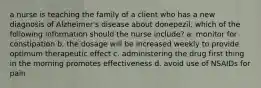 a nurse is teaching the family of a client who has a new diagnosis of Alzheimer's disease about donepezil. which of the following information should the nurse include? a. monitor for constipation b. the dosage will be increased weekly to provide optimum therapeutic effect c. administering the drug first thing in the morning promotes effectiveness d. avoid use of NSAIDs for pain