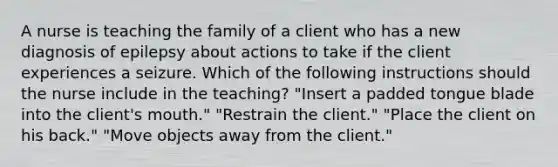 A nurse is teaching the family of a client who has a new diagnosis of epilepsy about actions to take if the client experiences a seizure. Which of the following instructions should the nurse include in the teaching? "Insert a padded tongue blade into the client's mouth." "Restrain the client." "Place the client on his back." "Move objects away from the client."