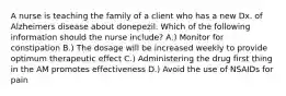 A nurse is teaching the family of a client who has a new Dx. of Alzheimers disease about donepezil. Which of the following information should the nurse include? A.) Monitor for constipation B.) The dosage will be increased weekly to provide optimum therapeutic effect C.) Administering the drug first thing in the AM promotes effectiveness D.) Avoid the use of NSAIDs for pain