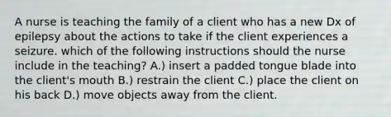 A nurse is teaching the family of a client who has a new Dx of epilepsy about the actions to take if the client experiences a seizure. which of the following instructions should the nurse include in the teaching? A.) insert a padded tongue blade into the client's mouth B.) restrain the client C.) place the client on his back D.) move objects away from the client.