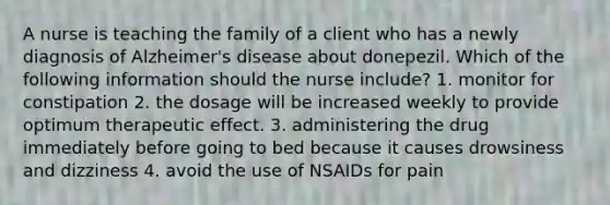 A nurse is teaching the family of a client who has a newly diagnosis of Alzheimer's disease about donepezil. Which of the following information should the nurse include? 1. monitor for constipation 2. the dosage will be increased weekly to provide optimum therapeutic effect. 3. administering the drug immediately before going to bed because it causes drowsiness and dizziness 4. avoid the use of NSAIDs for pain