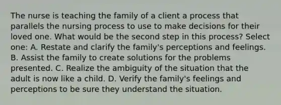 The nurse is teaching the family of a client a process that parallels the nursing process to use to make decisions for their loved one. What would be the second step in this process? Select one: A. Restate and clarify the family's perceptions and feelings. B. Assist the family to create solutions for the problems presented. C. Realize the ambiguity of the situation that the adult is now like a child. D. Verify the family's feelings and perceptions to be sure they understand the situation.