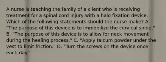 A nurse is teaching the family of a client who is receiving treatment for a spinal cord injury with a halo fixation device. Which of the following statements should the nurse make? A. "The purpose of this device is to immobilize the cervical spine." B. "The purpose of this device is to allow for neck movement during the healing process." C. "Apply talcum powder under the vest to limit friction." D. "Turn the screws on the device once each day."