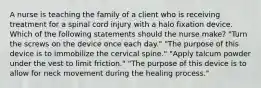 A nurse is teaching the family of a client who is receiving treatment for a spinal cord injury with a halo fixation device. Which of the following statements should the nurse make? "Turn the screws on the device once each day." "The purpose of this device is to immobilize the cervical spine." "Apply talcum powder under the vest to limit friction." "The purpose of this device is to allow for neck movement during the healing process."