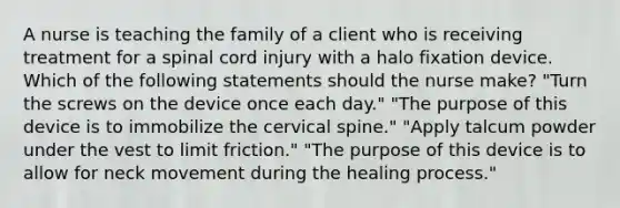 A nurse is teaching the family of a client who is receiving treatment for a spinal cord injury with a halo fixation device. Which of the following statements should the nurse make? "Turn the screws on the device once each day." "The purpose of this device is to immobilize the cervical spine." "Apply talcum powder under the vest to limit friction." "The purpose of this device is to allow for neck movement during the healing process."