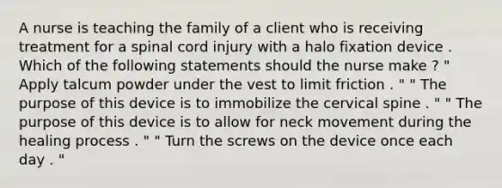 A nurse is teaching the family of a client who is receiving treatment for a spinal cord injury with a halo fixation device . Which of the following statements should the nurse make ? " Apply talcum powder under the vest to limit friction . " " The purpose of this device is to immobilize the cervical spine . " " The purpose of this device is to allow for neck movement during the healing process . " " Turn the screws on the device once each day . "