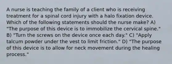 A nurse is teaching the family of a client who is receiving treatment for a spinal cord injury with a halo fixation device. Which of the following statements should the nurse make? A) "The purpose of this device is to immobilize the cervical spine." B) "Turn the screws on the device once each day." C) "Apply talcum powder under the vest to limit friction." D) "The purpose of this device is to allow for neck movement during the healing process."