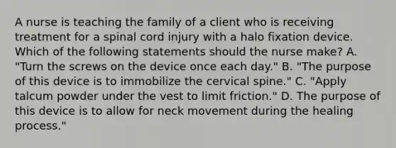 A nurse is teaching the family of a client who is receiving treatment for a spinal cord injury with a halo fixation device. Which of the following statements should the nurse make? A. "Turn the screws on the device once each day." B. "The purpose of this device is to immobilize the cervical spine." C. "Apply talcum powder under the vest to limit friction." D. The purpose of this device is to allow for neck movement during the healing process."