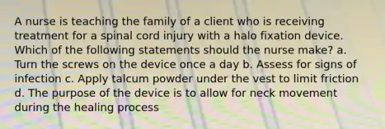 A nurse is teaching the family of a client who is receiving treatment for a spinal cord injury with a halo fixation device. Which of the following statements should the nurse make? a. Turn the screws on the device once a day b. Assess for signs of infection c. Apply talcum powder under the vest to limit friction d. The purpose of the device is to allow for neck movement during the healing process