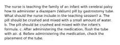 The nurse is teaching the family of an infant with cerebral palsy how to administer a diazepam (Valium) pill by gastrostomy tube. What should the nurse include in the teaching session? a. The pill should be crushed and mixed with a small amount of water. b. The pill should be crushed and mixed with the infant's formula. c. After administering the medication, flush the tube with air. d. Before administering the medication, check the placement of the tube.