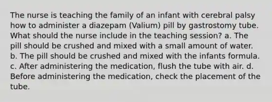 The nurse is teaching the family of an infant with cerebral palsy how to administer a diazepam (Valium) pill by gastrostomy tube. What should the nurse include in the teaching session? a. The pill should be crushed and mixed with a small amount of water. b. The pill should be crushed and mixed with the infants formula. c. After administering the medication, flush the tube with air. d. Before administering the medication, check the placement of the tube.