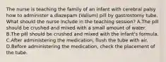 The nurse is teaching the family of an infant with cerebral palsy how to administer a diazepam (Valium) pill by gastrostomy tube. What should the nurse include in the teaching session? A.The pill should be crushed and mixed with a small amount of water. B.The pill should be crushed and mixed with the infant's formula. C.After administering the medication, flush the tube with air. D.Before administering the medication, check the placement of the tube.