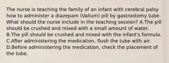 The nurse is teaching the family of an infant with cerebral palsy how to administer a diazepam (Valium) pill by gastrostomy tube. What should the nurse include in the teaching session? A.The pill should be crushed and mixed with a small amount of water. B.The pill should be crushed and mixed with the infant's formula. C.After administering the medication, flush the tube with air. D.Before administering the medication, check the placement of the tube.