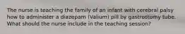 The nurse is teaching the family of an infant with cerebral palsy how to administer a diazepam (Valium) pill by gastrostomy tube. What should the nurse include in the teaching session?