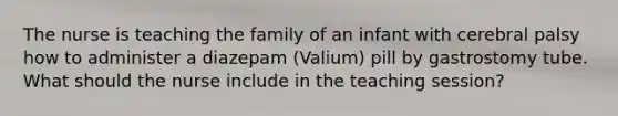 The nurse is teaching the family of an infant with cerebral palsy how to administer a diazepam (Valium) pill by gastrostomy tube. What should the nurse include in the teaching session?