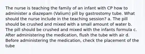 The nurse is teaching the family of an infant with CP how to administer a diazepam (Valium) pill by gastrostomy tube. What should the nurse include in the teaching session? a. The pill should be crushed and mixed with a small amount of water b. The pill should be crushed and mixed with the infants formula c. After administering the medication, flush the tube with air d. Before administering the medication, check the placement of the tube