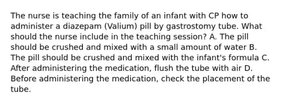 The nurse is teaching the family of an infant with CP how to administer a diazepam (Valium) pill by gastrostomy tube. What should the nurse include in the teaching session? A. The pill should be crushed and mixed with a small amount of water B. The pill should be crushed and mixed with the infant's formula C. After administering the medication, flush the tube with air D. Before administering the medication, check the placement of the tube.