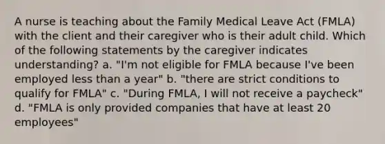 A nurse is teaching about the Family Medical Leave Act (FMLA) with the client and their caregiver who is their adult child. Which of the following statements by the caregiver indicates understanding? a. "I'm not eligible for FMLA because I've been employed less than a year" b. "there are strict conditions to qualify for FMLA" c. "During FMLA, I will not receive a paycheck" d. "FMLA is only provided companies that have at least 20 employees"