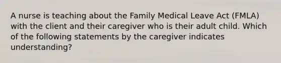 A nurse is teaching about the Family Medical Leave Act (FMLA) with the client and their caregiver who is their adult child. Which of the following statements by the caregiver indicates understanding?